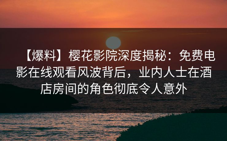 【爆料】樱花影院深度揭秘：免费电影在线观看风波背后，业内人士在酒店房间的角色彻底令人意外