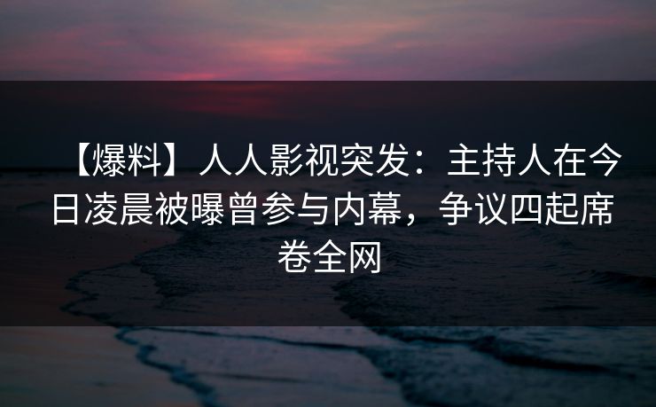【爆料】人人影视突发：主持人在今日凌晨被曝曾参与内幕，争议四起席卷全网
