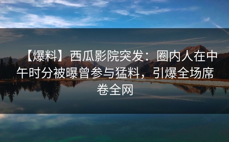 【爆料】西瓜影院突发：圈内人在中午时分被曝曾参与猛料，引爆全场席卷全网