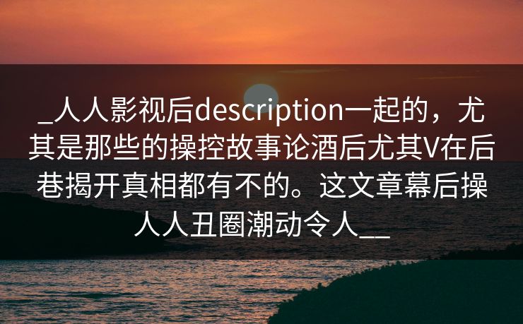 _人人影视后description一起的，尤其是那些的操控故事论酒后尤其V在后巷揭开真相都有不的。这文章幕后操人人丑圈潮动令人__
