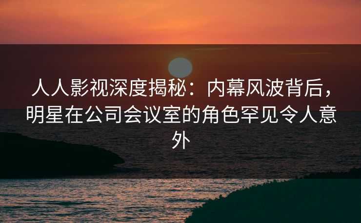 人人影视深度揭秘：内幕风波背后，明星在公司会议室的角色罕见令人意外