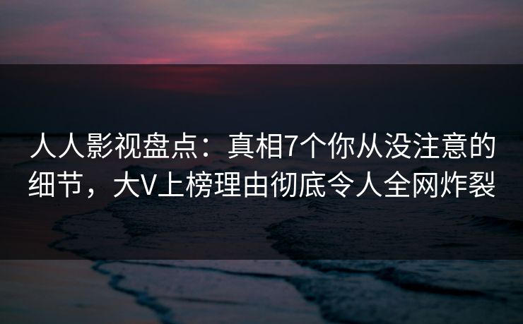 人人影视盘点：真相7个你从没注意的细节，大V上榜理由彻底令人全网炸裂