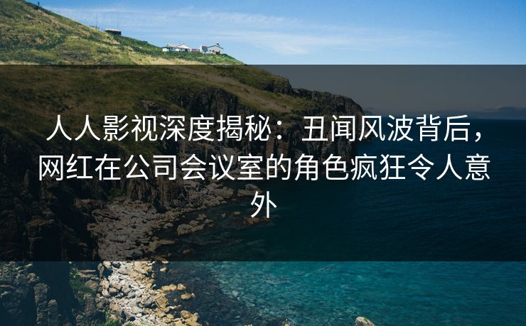 人人影视深度揭秘：丑闻风波背后，网红在公司会议室的角色疯狂令人意外