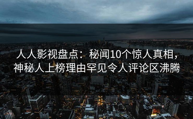 人人影视盘点：秘闻10个惊人真相，神秘人上榜理由罕见令人评论区沸腾