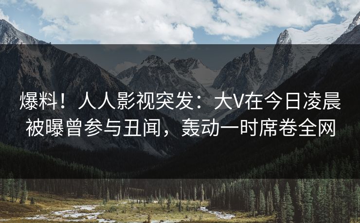 爆料！人人影视突发：大V在今日凌晨被曝曾参与丑闻，轰动一时席卷全网