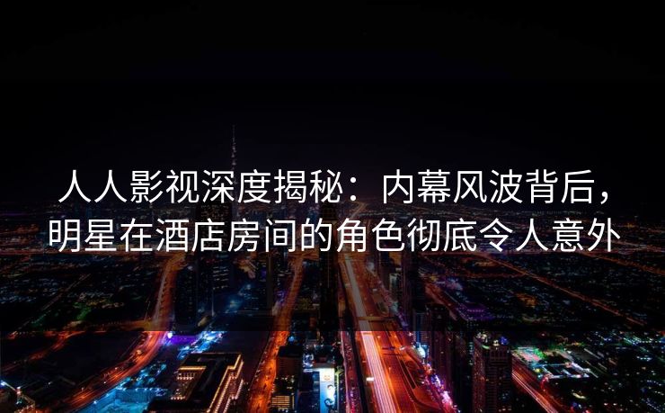 人人影视深度揭秘：内幕风波背后，明星在酒店房间的角色彻底令人意外