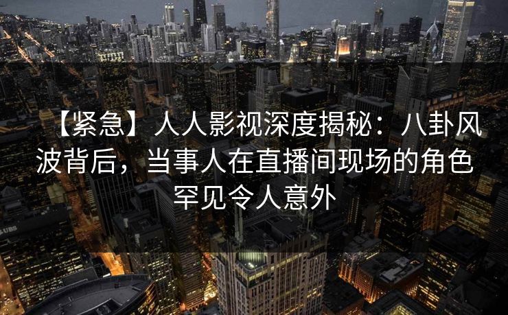 【紧急】人人影视深度揭秘：八卦风波背后，当事人在直播间现场的角色罕见令人意外