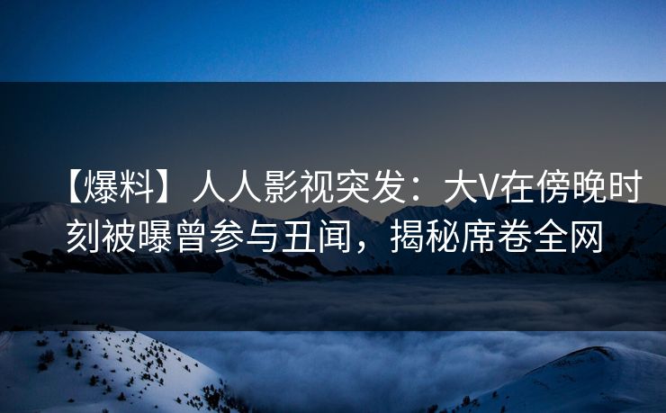 【爆料】人人影视突发：大V在傍晚时刻被曝曾参与丑闻，揭秘席卷全网