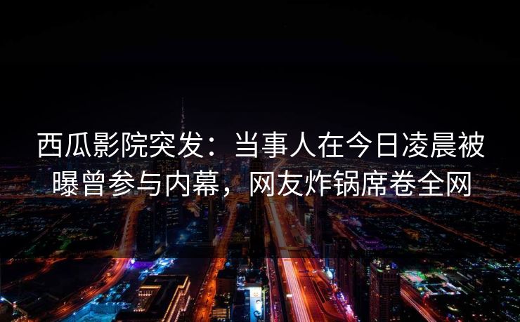 西瓜影院突发：当事人在今日凌晨被曝曾参与内幕，网友炸锅席卷全网