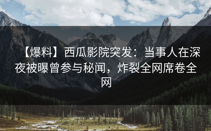 【爆料】西瓜影院突发：当事人在深夜被曝曾参与秘闻，炸裂全网席卷全网