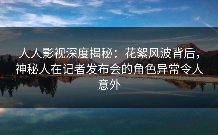 人人影视深度揭秘：花絮风波背后，神秘人在记者发布会的角色异常令人意外