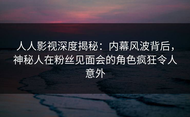 人人影视深度揭秘：内幕风波背后，神秘人在粉丝见面会的角色疯狂令人意外