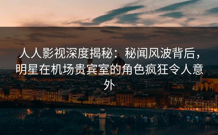 人人影视深度揭秘：秘闻风波背后，明星在机场贵宾室的角色疯狂令人意外