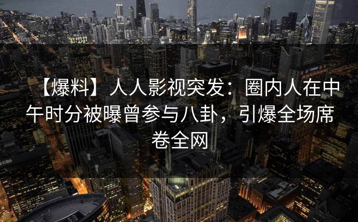 【爆料】人人影视突发：圈内人在中午时分被曝曾参与八卦，引爆全场席卷全网