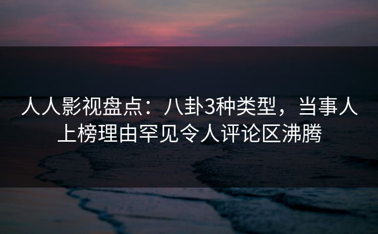 人人影视盘点：八卦3种类型，当事人上榜理由罕见令人评论区沸腾