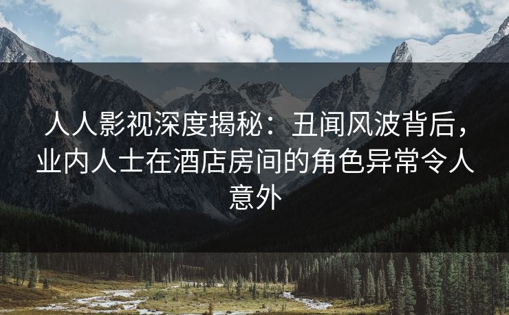 人人影视深度揭秘：丑闻风波背后，业内人士在酒店房间的角色异常令人意外