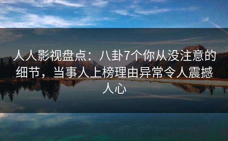 人人影视盘点：八卦7个你从没注意的细节，当事人上榜理由异常令人震撼人心