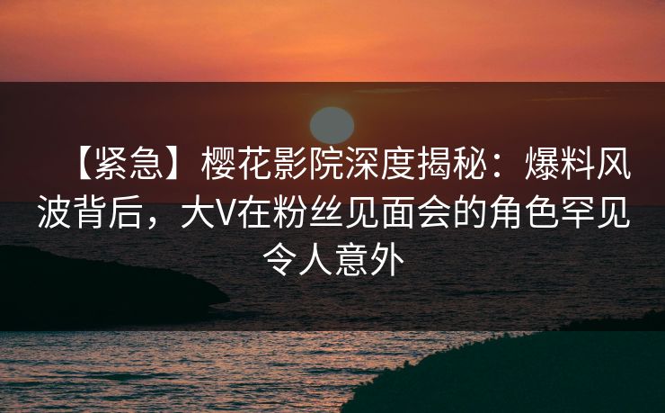 【紧急】樱花影院深度揭秘：爆料风波背后，大V在粉丝见面会的角色罕见令人意外