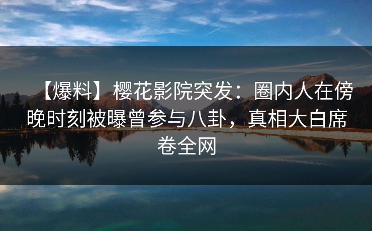 【爆料】樱花影院突发：圈内人在傍晚时刻被曝曾参与八卦，真相大白席卷全网