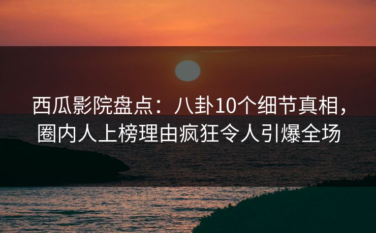 西瓜影院盘点：八卦10个细节真相，圈内人上榜理由疯狂令人引爆全场