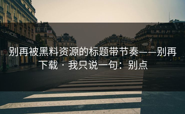 别再被黑料资源的标题带节奏——别再下载 · 我只说一句：别点