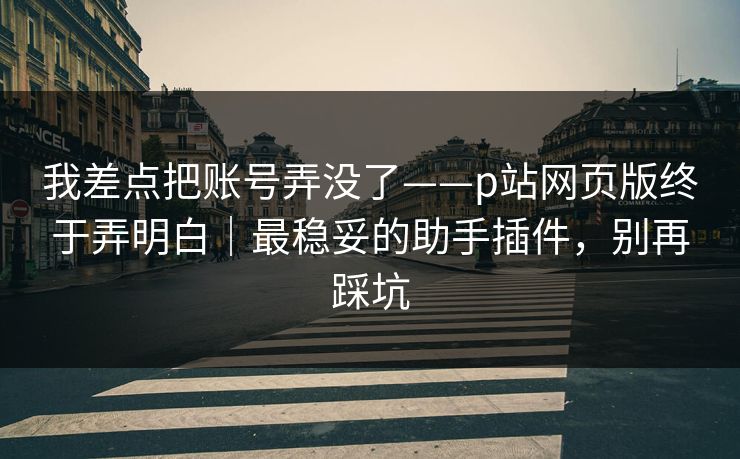 我差点把账号弄没了——p站网页版终于弄明白｜最稳妥的助手插件，别再踩坑
