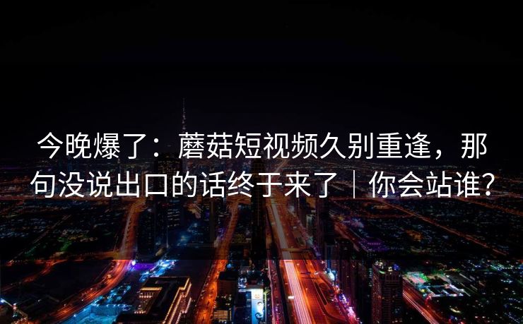 今晚爆了：蘑菇短视频久别重逢，那句没说出口的话终于来了｜你会站谁？