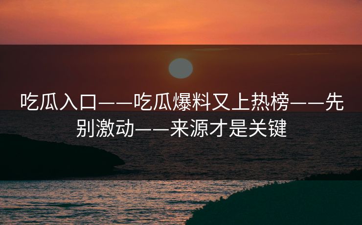 吃瓜入口——吃瓜爆料又上热榜——先别激动——来源才是关键