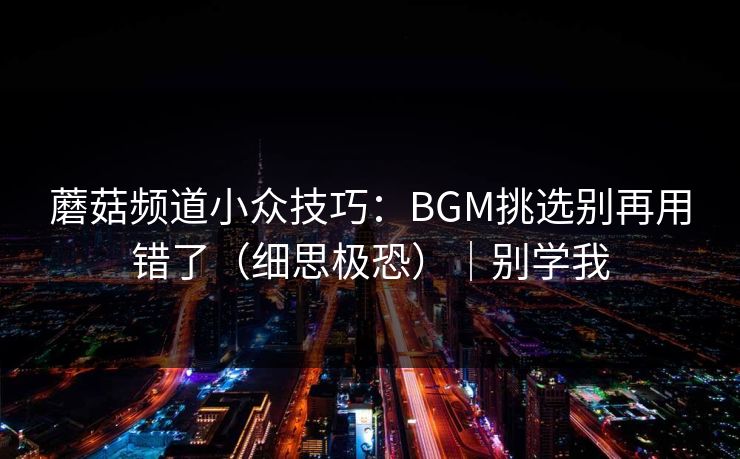 详细阅读:蘑菇频道小众技巧:BGM挑选别再用错了(细思极恐)|别学我 蘑菇频道小众技巧:BGM挑选别再用错了(细思极恐)|别学我